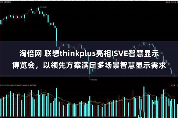 淘倍网 联想thinkplus亮相ISVE智慧显示博览会，以领先方案满足多场景智慧显示需求
