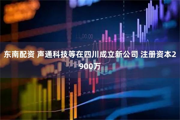东南配资 声通科技等在四川成立新公司 注册资本2900万