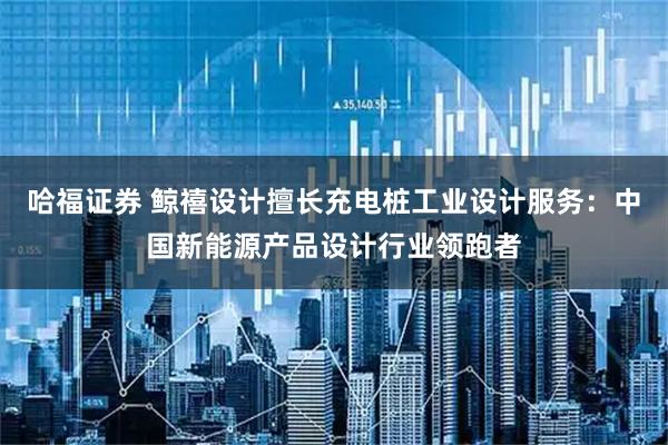 哈福证券 鲸禧设计擅长充电桩工业设计服务：中国新能源产品设计行业领跑者