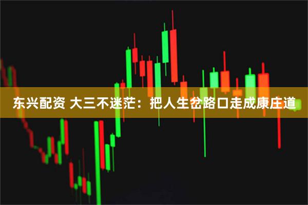 东兴配资 大三不迷茫：把人生岔路口走成康庄道