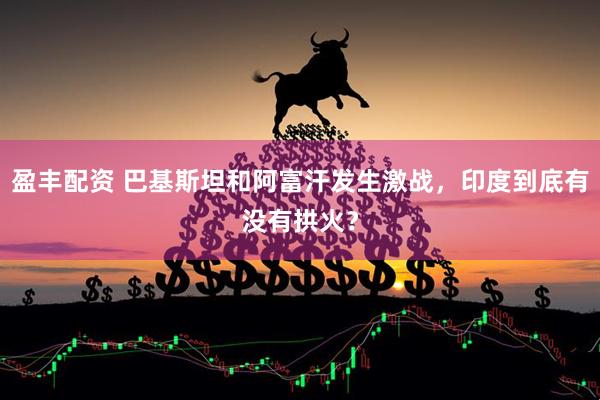 盈丰配资 巴基斯坦和阿富汗发生激战，印度到底有没有拱火？