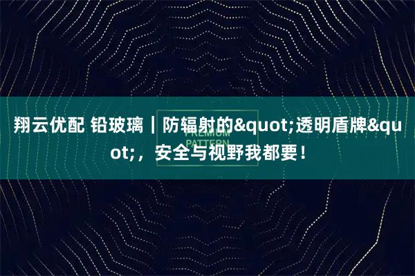 翔云优配 铅玻璃｜防辐射的&quot;透明盾牌&quot;，安全与视野我都要！