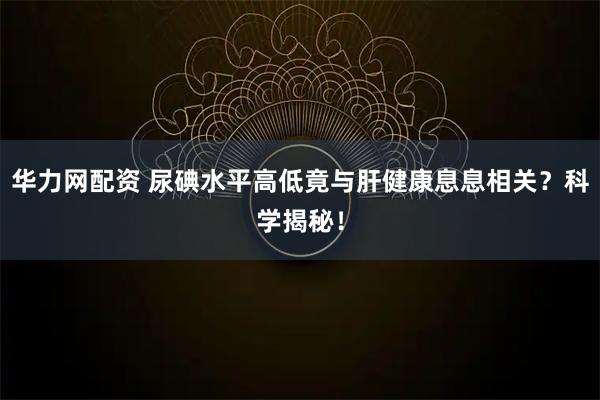 华力网配资 尿碘水平高低竟与肝健康息息相关？科学揭秘！