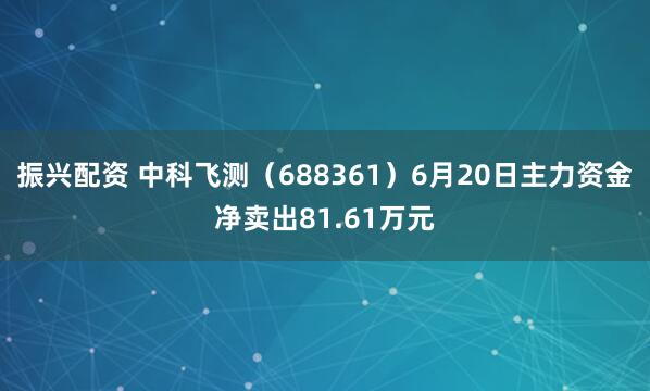 振兴配资 中科飞测（688361）6月20日主力资金净卖出81.61万元